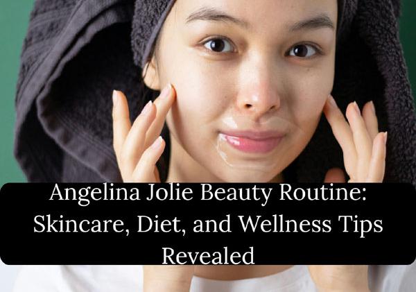 Angelina Jolie Beauty Routine: Skincare, Diet, and Wellness Tips Revealed